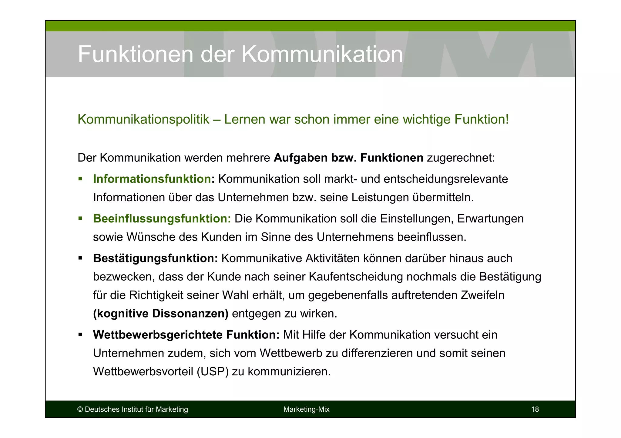 © Deutsches Institut für Marketing Marketing-Mix 18
Funktionen der Kommunikation
Der Kommunikation werden mehrere Aufgaben bzw. Funktionen zugerechnet:
Informationsfunktion: Kommunikation soll markt- und entscheidungsrelevante
Informationen über das Unternehmen bzw. seine Leistungen übermitteln.
Beeinflussungsfunktion: Die Kommunikation soll die Einstellungen, Erwartungen
sowie Wünsche des Kunden im Sinne des Unternehmens beeinflussen.
Bestätigungsfunktion: Kommunikative Aktivitäten können darüber hinaus auch
bezwecken, dass der Kunde nach seiner Kaufentscheidung nochmals die Bestätigung
für die Richtigkeit seiner Wahl erhält, um gegebenenfalls auftretenden Zweifeln
(kognitive Dissonanzen) entgegen zu wirken.
Wettbewerbsgerichtete Funktion: Mit Hilfe der Kommunikation versucht ein
Unternehmen zudem, sich vom Wettbewerb zu differenzieren und somit seinen
Wettbewerbsvorteil (USP) zu kommunizieren.
Kommunikationspolitik – Lernen war schon immer eine wichtige Funktion!
 
