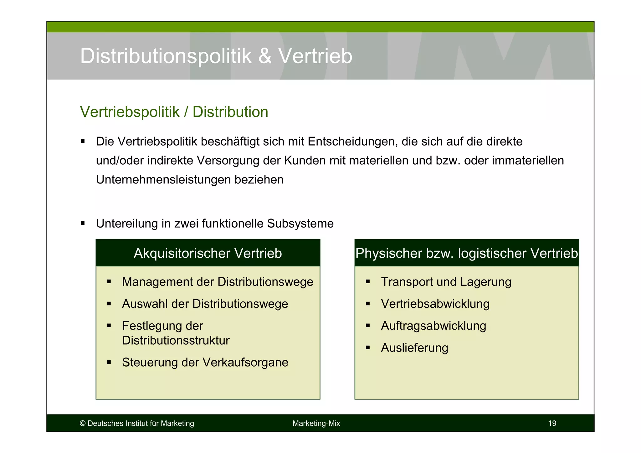 © Deutsches Institut für Marketing Marketing-Mix 19
Distributionspolitik & Vertrieb
Die Vertriebspolitik beschäftigt sich mit Entscheidungen, die sich auf die direkte
und/oder indirekte Versorgung der Kunden mit materiellen und bzw. oder immateriellen
Unternehmensleistungen beziehen
Untereilung in zwei funktionelle Subsysteme
Vertriebspolitik / Distribution
Management der Distributionswege
Auswahl der Distributionswege
Festlegung der
Distributionsstruktur
Steuerung der Verkaufsorgane
Akquisitorischer Vertrieb
Transport und Lagerung
Vertriebsabwicklung
Auftragsabwicklung
Auslieferung
Physischer bzw. logistischer Vertrieb
 