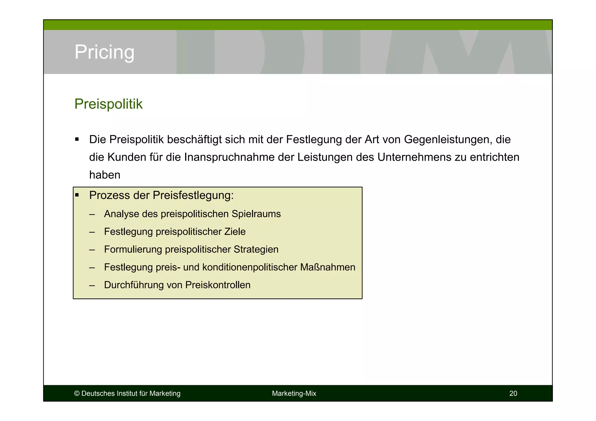 © Deutsches Institut für Marketing Marketing-Mix 20
Pricing
Die Preispolitik beschäftigt sich mit der Festlegung der Art von Gegenleistungen, die
die Kunden für die Inanspruchnahme der Leistungen des Unternehmens zu entrichten
haben
Prozess der Preisfestlegung:
– Analyse des preispolitischen Spielraums
– Festlegung preispolitischer Ziele
– Formulierung preispolitischer Strategien
– Festlegung preis- und konditionenpolitischer Maßnahmen
– Durchführung von Preiskontrollen
Preispolitik
 