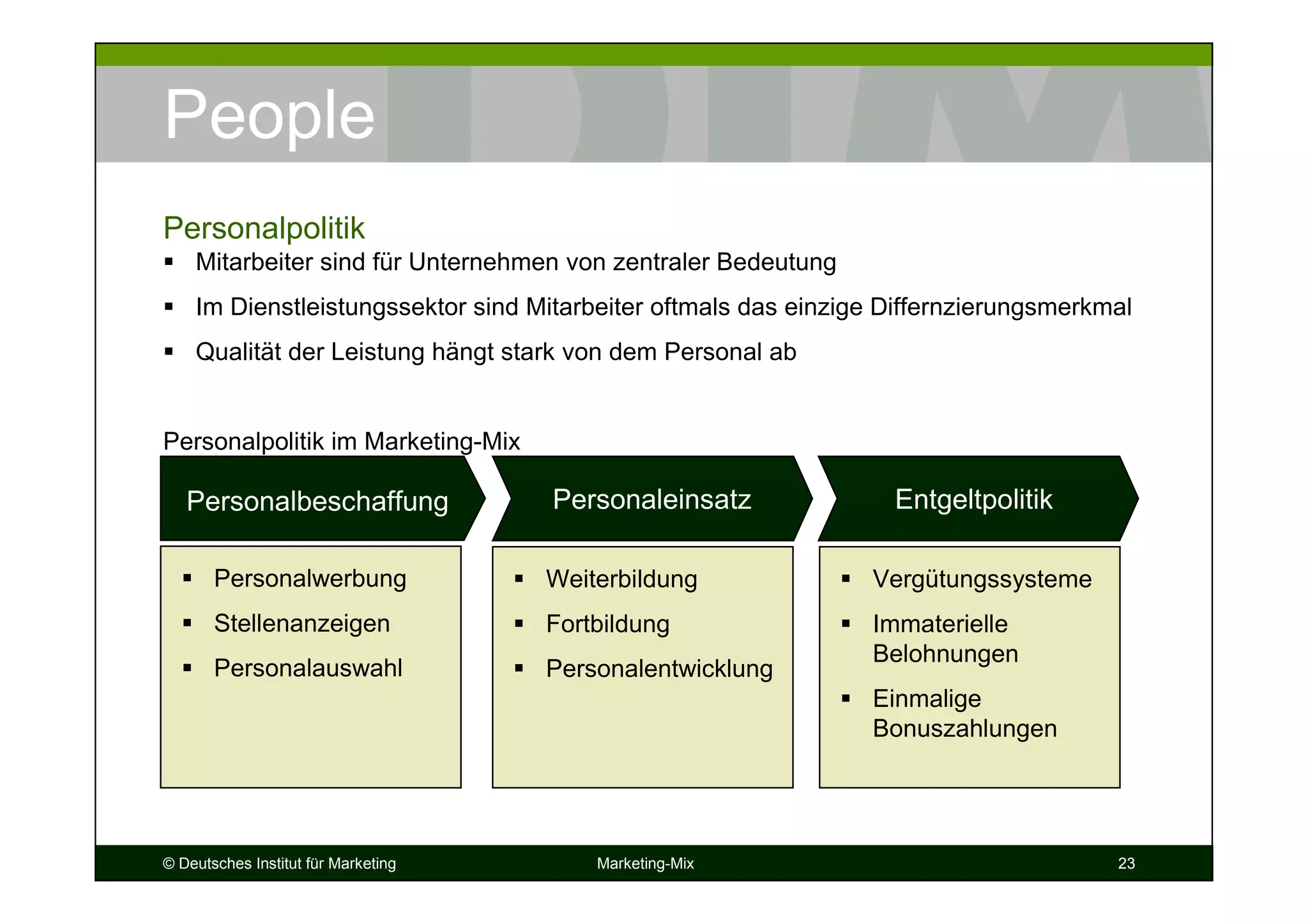 © Deutsches Institut für Marketing Marketing-Mix 23
People
Mitarbeiter sind für Unternehmen von zentraler Bedeutung
Im Dienstleistungssektor sind Mitarbeiter oftmals das einzige Differnzierungsmerkmal
Qualität der Leistung hängt stark von dem Personal ab
Personalpolitik im Marketing-Mix
Personalpolitik
Personalbeschaffung
Personalwerbung
Stellenanzeigen
Personalauswahl
Personaleinsatz
Weiterbildung
Fortbildung
Personalentwicklung
Vergütungssysteme
Immaterielle
Belohnungen
Einmalige
Bonuszahlungen
Entgeltpolitik
 