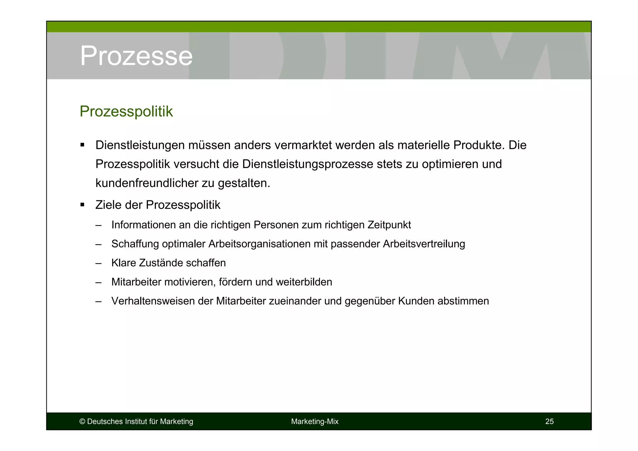 © Deutsches Institut für Marketing Marketing-Mix 25
Prozesse
Dienstleistungen müssen anders vermarktet werden als materielle Produkte. Die
Prozesspolitik versucht die Dienstleistungsprozesse stets zu optimieren und
kundenfreundlicher zu gestalten.
Ziele der Prozesspolitik
– Informationen an die richtigen Personen zum richtigen Zeitpunkt
– Schaffung optimaler Arbeitsorganisationen mit passender Arbeitsvertreilung
– Klare Zustände schaffen
– Mitarbeiter motivieren, fördern und weiterbilden
– Verhaltensweisen der Mitarbeiter zueinander und gegenüber Kunden abstimmen
Prozesspolitik
 