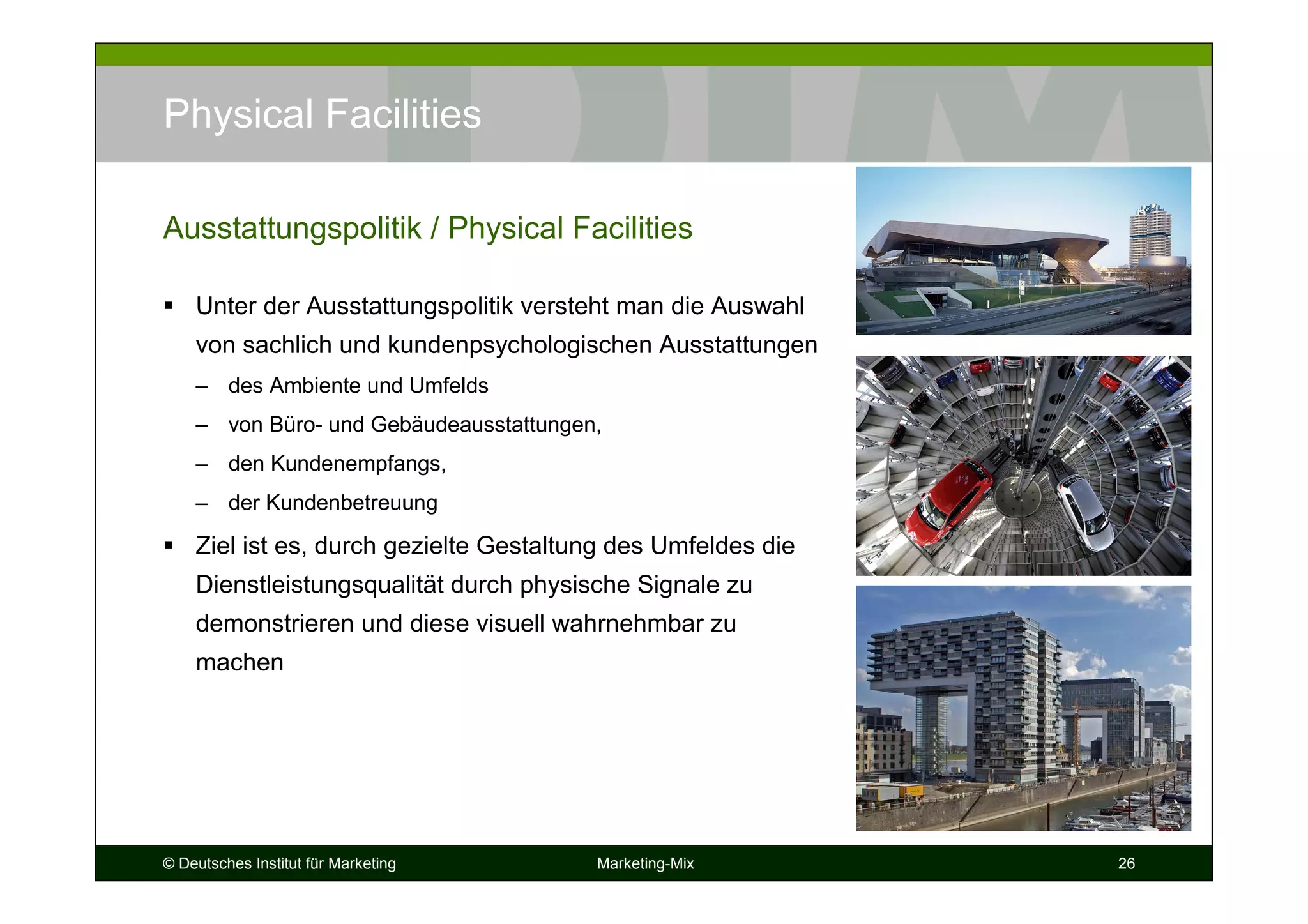 © Deutsches Institut für Marketing Marketing-Mix 26
Physical Facilities
Unter der Ausstattungspolitik versteht man die Auswahl
von sachlich und kundenpsychologischen Ausstattungen
– des Ambiente und Umfelds
– von Büro- und Gebäudeausstattungen,
– den Kundenempfangs,
– der Kundenbetreuung
Ziel ist es, durch gezielte Gestaltung des Umfeldes die
Dienstleistungsqualität durch physische Signale zu
demonstrieren und diese visuell wahrnehmbar zu
machen
Ausstattungspolitik / Physical Facilities
 