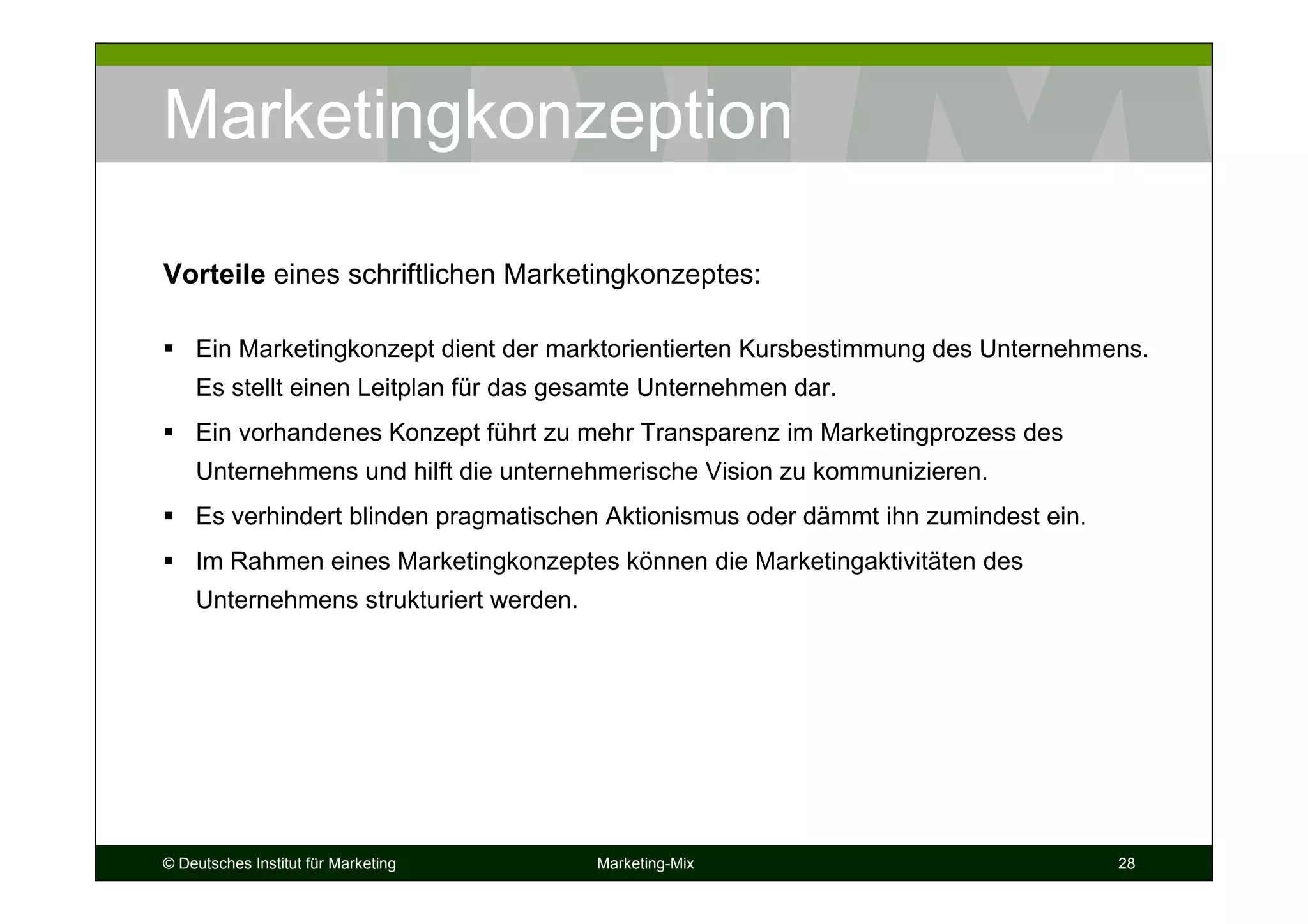 © Deutsches Institut für Marketing Marketing-Mix 28
Marketingkonzeption
Ein Marketingkonzept dient der marktorientierten Kursbestimmung des Unternehmens.
Es stellt einen Leitplan für das gesamte Unternehmen dar.
Ein vorhandenes Konzept führt zu mehr Transparenz im Marketingprozess des
Unternehmens und hilft die unternehmerische Vision zu kommunizieren.
Es verhindert blinden pragmatischen Aktionismus oder dämmt ihn zumindest ein.
Im Rahmen eines Marketingkonzeptes können die Marketingaktivitäten des
Unternehmens strukturiert werden.
Vorteile eines schriftlichen Marketingkonzeptes:
 