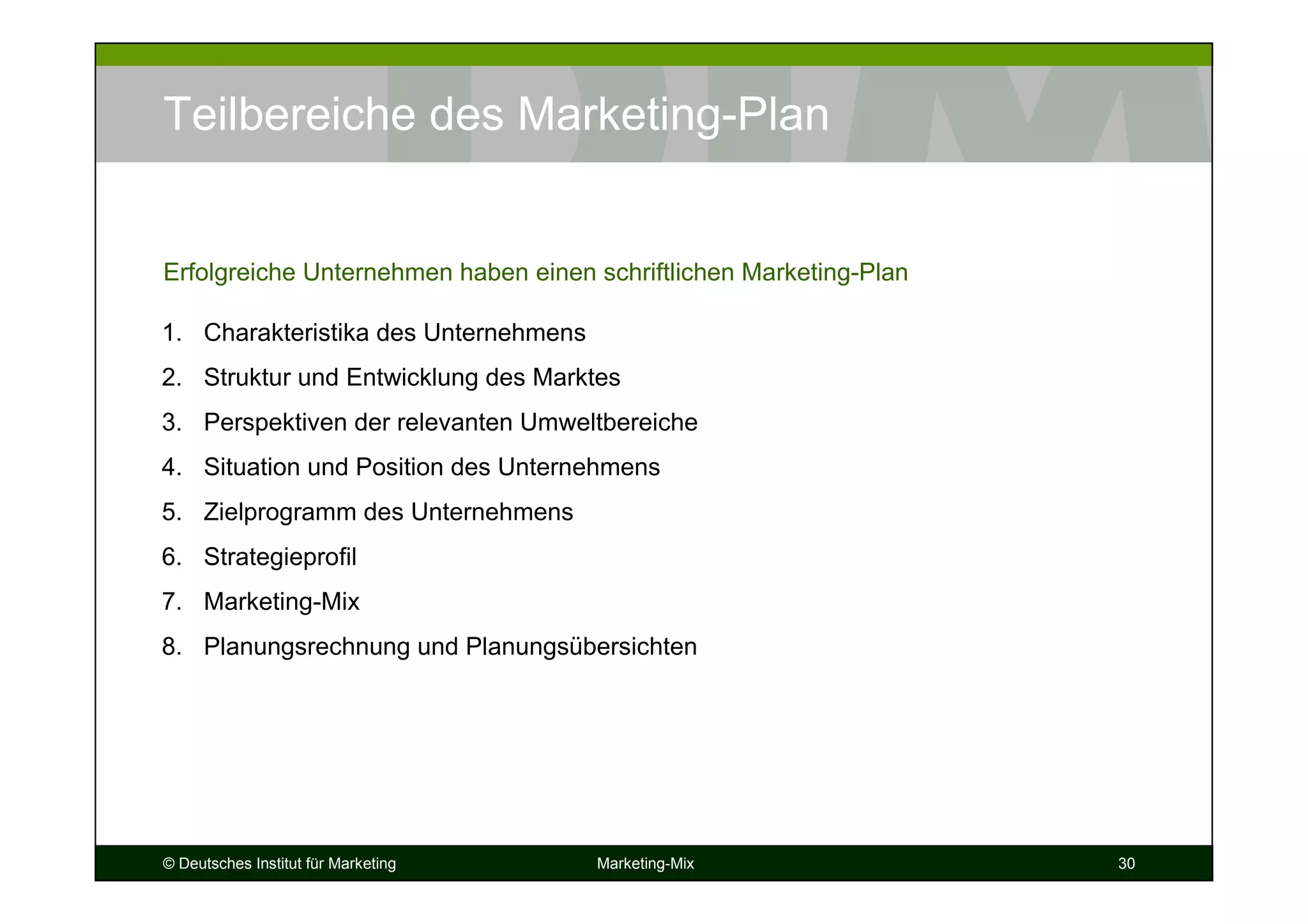 © Deutsches Institut für Marketing Marketing-Mix 30
Teilbereiche des Marketing-Plan
1. Charakteristika des Unternehmens
2. Struktur und Entwicklung des Marktes
3. Perspektiven der relevanten Umweltbereiche
4. Situation und Position des Unternehmens
5. Zielprogramm des Unternehmens
6. Strategieprofil
7. Marketing-Mix
8. Planungsrechnung und Planungsübersichten
Erfolgreiche Unternehmen haben einen schriftlichen Marketing-Plan
 