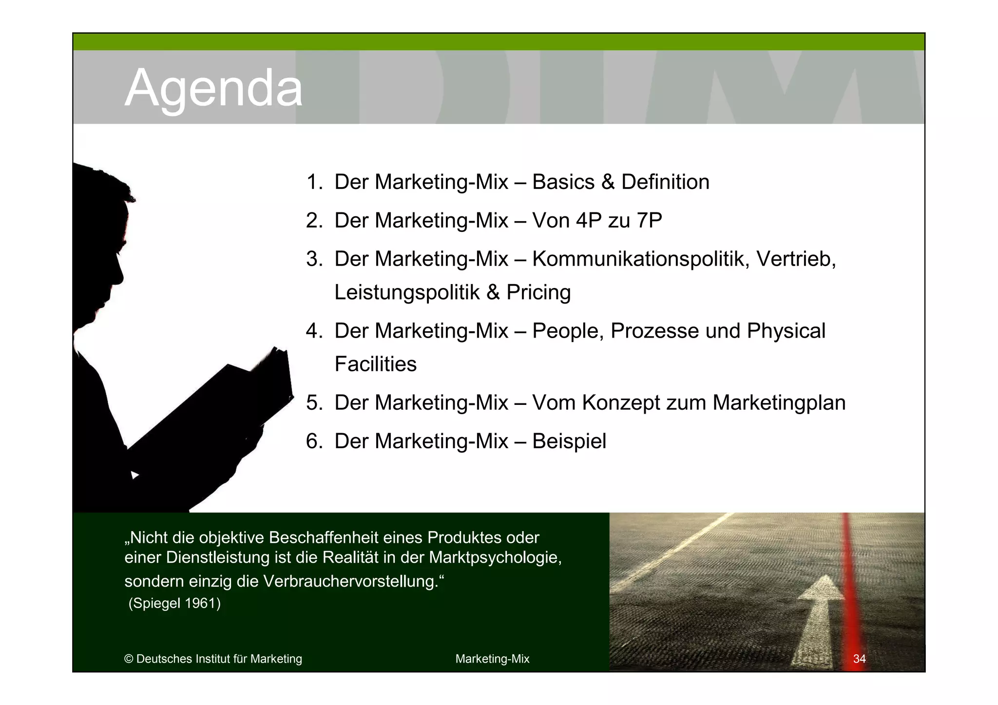 © Deutsches Institut für Marketing Marketing-Mix 34
Agenda
„Nicht die objektive Beschaffenheit eines Produktes oder
einer Dienstleistung ist die Realität in der Marktpsychologie,
sondern einzig die Verbrauchervorstellung.“
(Spiegel 1961)
343434
1. Der Marketing-Mix – Basics & Definition
2. Der Marketing-Mix – Von 4P zu 7P
3. Der Marketing-Mix – Kommunikationspolitik, Vertrieb,
Leistungspolitik & Pricing
4. Der Marketing-Mix – People, Prozesse und Physical
Facilities
5. Der Marketing-Mix – Vom Konzept zum Marketingplan
6. Der Marketing-Mix – Beispiel
 