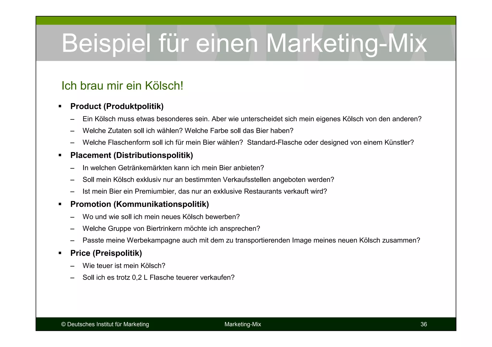 © Deutsches Institut für Marketing Marketing-Mix 36
Beispiel für einen Marketing-Mix
Product (Produktpolitik)
– Ein Kölsch muss etwas besonderes sein. Aber wie unterscheidet sich mein eigenes Kölsch von den anderen?
– Welche Zutaten soll ich wählen? Welche Farbe soll das Bier haben?
– Welche Flaschenform soll ich für mein Bier wählen? Standard-Flasche oder designed von einem Künstler?
Placement (Distributionspolitik)
– In welchen Getränkemärkten kann ich mein Bier anbieten?
– Soll mein Kölsch exklusiv nur an bestimmten Verkaufsstellen angeboten werden?
– Ist mein Bier ein Premiumbier, das nur an exklusive Restaurants verkauft wird?
Promotion (Kommunikationspolitik)
– Wo und wie soll ich mein neues Kölsch bewerben?
– Welche Gruppe von Biertrinkern möchte ich ansprechen?
– Passte meine Werbekampagne auch mit dem zu transportierenden Image meines neuen Kölsch zusammen?
Price (Preispolitik)
– Wie teuer ist mein Kölsch?
– Soll ich es trotz 0,2 L Flasche teuerer verkaufen?
Ich brau mir ein Kölsch!
 