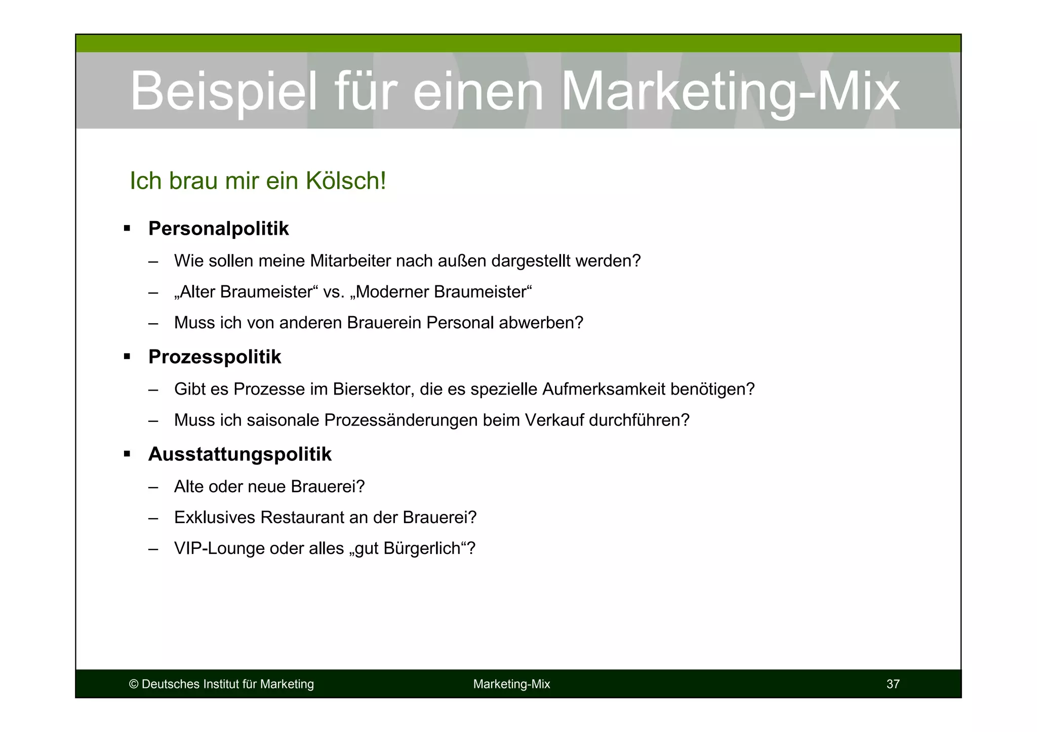 © Deutsches Institut für Marketing Marketing-Mix 37
Beispiel für einen Marketing-Mix
Personalpolitik
– Wie sollen meine Mitarbeiter nach außen dargestellt werden?
– „Alter Braumeister“ vs. „Moderner Braumeister“
– Muss ich von anderen Brauerein Personal abwerben?
Prozesspolitik
– Gibt es Prozesse im Biersektor, die es spezielle Aufmerksamkeit benötigen?
– Muss ich saisonale Prozessänderungen beim Verkauf durchführen?
Ausstattungspolitik
– Alte oder neue Brauerei?
– Exklusives Restaurant an der Brauerei?
– VIP-Lounge oder alles „gut Bürgerlich“?
Ich brau mir ein Kölsch!
 