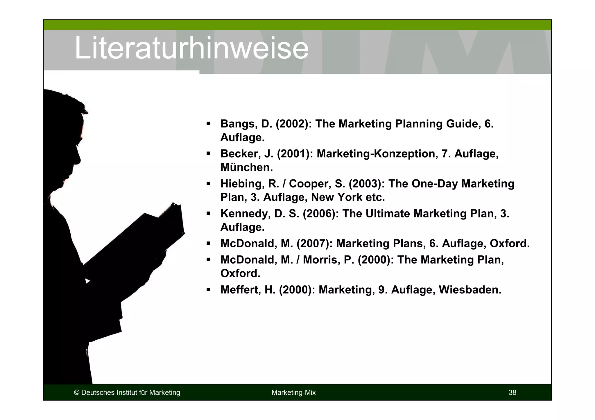© Deutsches Institut für Marketing Marketing-Mix 38
Literaturhinweise
Bangs, D. (2002): The Marketing Planning Guide, 6.
Auflage.
Becker, J. (2001): Marketing-Konzeption, 7. Auflage,
München.
Hiebing, R. / Cooper, S. (2003): The One-Day Marketing
Plan, 3. Auflage, New York etc.
Kennedy, D. S. (2006): The Ultimate Marketing Plan, 3.
Auflage.
McDonald, M. (2007): Marketing Plans, 6. Auflage, Oxford.
McDonald, M. / Morris, P. (2000): The Marketing Plan,
Oxford.
Meffert, H. (2000): Marketing, 9. Auflage, Wiesbaden.
 