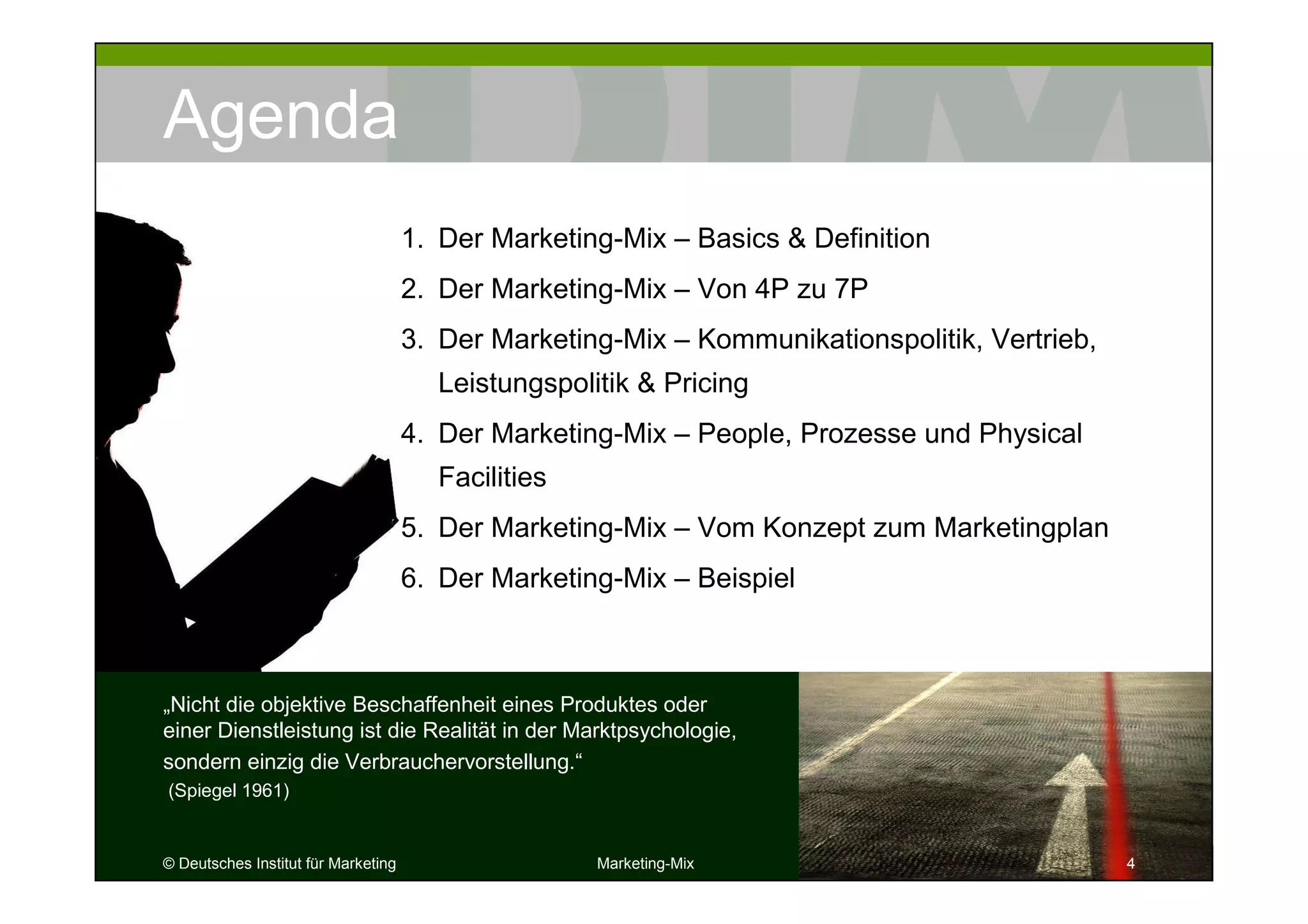 © Deutsches Institut für Marketing Marketing-Mix 4
Agenda
„Nicht die objektive Beschaffenheit eines Produktes oder
einer Dienstleistung ist die Realität in der Marktpsychologie,
sondern einzig die Verbrauchervorstellung.“
(Spiegel 1961)
444
1. Der Marketing-Mix – Basics & Definition
2. Der Marketing-Mix – Von 4P zu 7P
3. Der Marketing-Mix – Kommunikationspolitik, Vertrieb,
Leistungspolitik & Pricing
4. Der Marketing-Mix – People, Prozesse und Physical
Facilities
5. Der Marketing-Mix – Vom Konzept zum Marketingplan
6. Der Marketing-Mix – Beispiel
 
