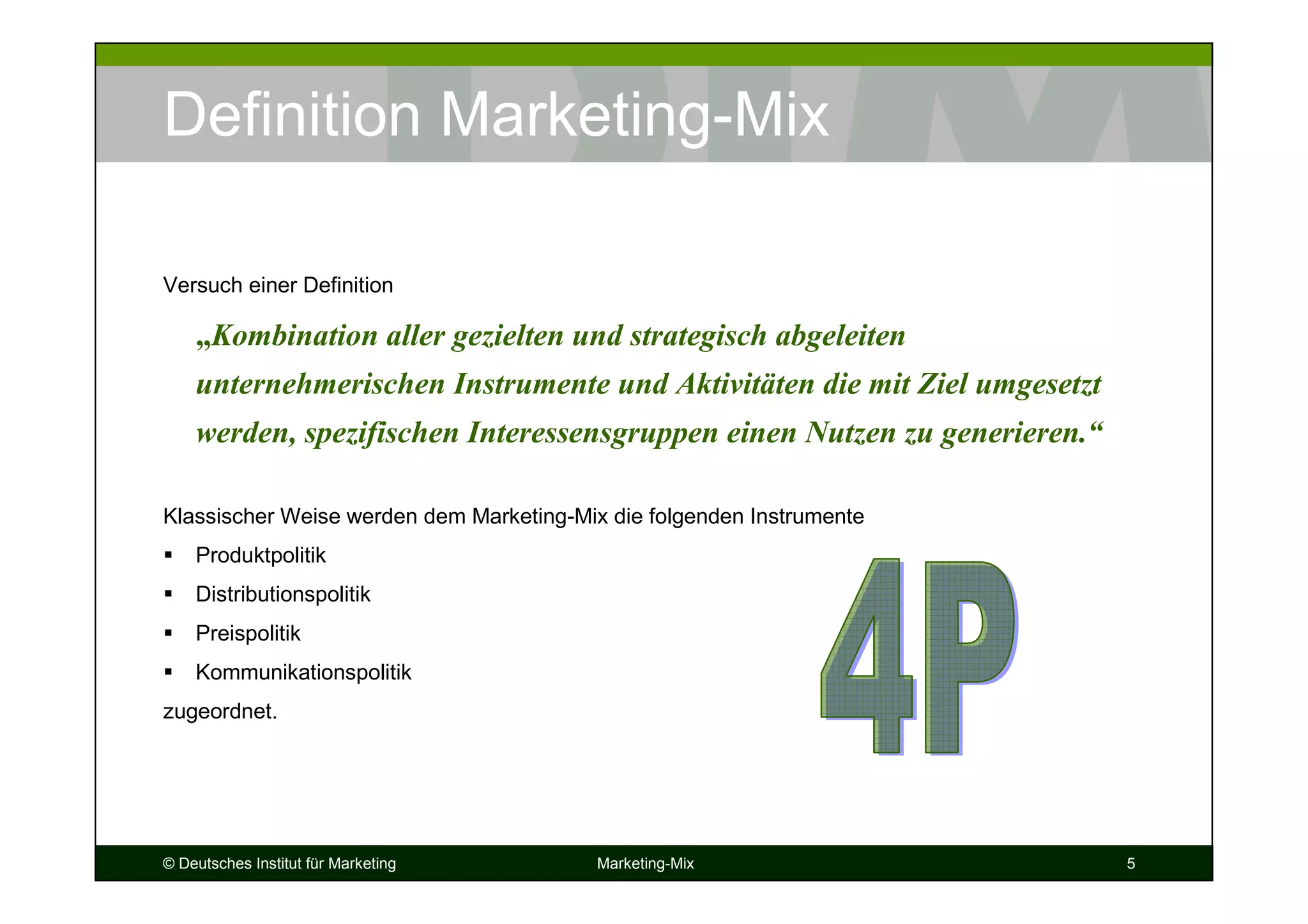 © Deutsches Institut für Marketing Marketing-Mix 5
Definition Marketing-Mix
Versuch einer Definition
„Kombination aller gezielten und strategisch abgeleiten
unternehmerischen Instrumente und Aktivitäten die mit Ziel umgesetzt
werden, spezifischen Interessensgruppen einen Nutzen zu generieren.“
Klassischer Weise werden dem Marketing-Mix die folgenden Instrumente
Produktpolitik
Distributionspolitik
Preispolitik
Kommunikationspolitik
zugeordnet.
 