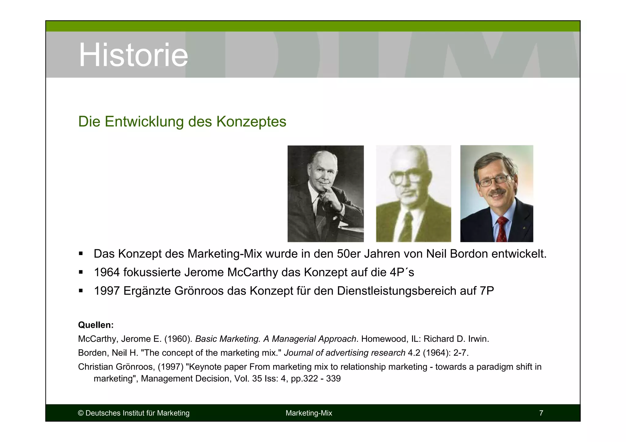 © Deutsches Institut für Marketing Marketing-Mix 7
Historie
Das Konzept des Marketing-Mix wurde in den 50er Jahren von Neil Bordon entwickelt.
1964 fokussierte Jerome McCarthy das Konzept auf die 4P´s
1997 Ergänzte Grönroos das Konzept für den Dienstleistungsbereich auf 7P
Quellen:
McCarthy, Jerome E. (1960). Basic Marketing. A Managerial Approach. Homewood, IL: Richard D. Irwin.
Borden, Neil H. "The concept of the marketing mix." Journal of advertising research 4.2 (1964): 2-7.
Christian Grönroos, (1997) "Keynote paper From marketing mix to relationship marketing - towards a paradigm shift in
marketing", Management Decision, Vol. 35 Iss: 4, pp.322 - 339
Die Entwicklung des Konzeptes
 