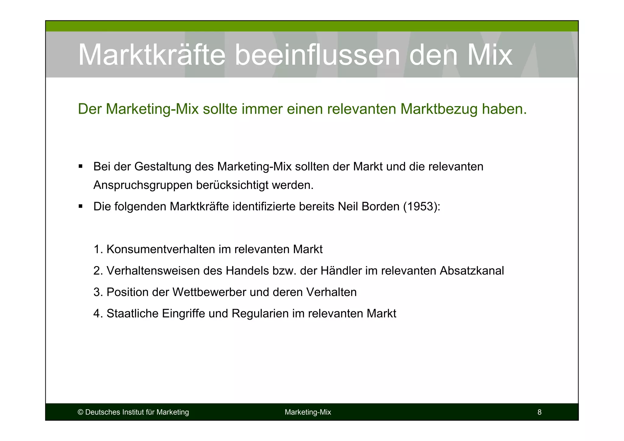 © Deutsches Institut für Marketing Marketing-Mix 8
Marktkräfte beeinflussen den Mix
Bei der Gestaltung des Marketing-Mix sollten der Markt und die relevanten
Anspruchsgruppen berücksichtigt werden.
Die folgenden Marktkräfte identifizierte bereits Neil Borden (1953):
1. Konsumentverhalten im relevanten Markt
2. Verhaltensweisen des Handels bzw. der Händler im relevanten Absatzkanal
3. Position der Wettbewerber und deren Verhalten
4. Staatliche Eingriffe und Regularien im relevanten Markt
Der Marketing-Mix sollte immer einen relevanten Marktbezug haben.
 