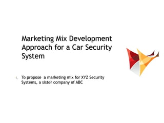 Marketing Mix Development
     Approach for a Car Security
     System

1.   To propose a marketing mix for XYZ Security
     Systems, a sister company of ABC
 