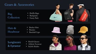 Gears & Accessories
Bag
Collection
Hats &
Headwear
Sunglasses
& Eyewear
• Duffle Bags
• Backpacks
• Fanny Pack
• Bucket Hats
• Beanies
• Baseball Caps
• Shield Glasses
• Athletic Eyewear
• Stylish Shades
 