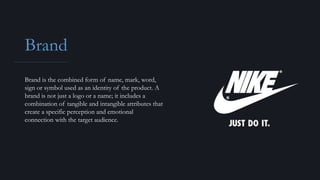 Brand
Brand is the combined form of name, mark, word,
sign or symbol used as an identity of the product. A
brand is not just a logo or a name; it includes a
combination of tangible and intangible attributes that
create a specific perception and emotional
connection with the target audience.
 