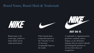 Brand Name, Brand Mark & Trademark
Nike's brand mark,
commonly known as
the "swoosh," is one
of the most
recognizable logos in
the world.
A trademark is a legal protection
granted to symbols, names,
slogans, or any distinctive
elements that are used to identify
and distinguish products or
services from those of
competitors.
Brand name is the
word, sign, symbol or
letter which can be
easily pronounced.
 