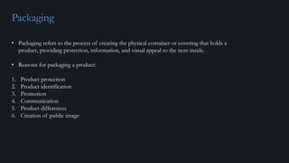 Packaging
• Packaging refers to the process of creating the physical container or covering that holds a
product, providing protection, information, and visual appeal to the item inside.
• Reasons for packaging a product:
1. Product protection
2. Product identification
3. Promotion
4. Communication
5. Product differences
6. Creation of public image
 