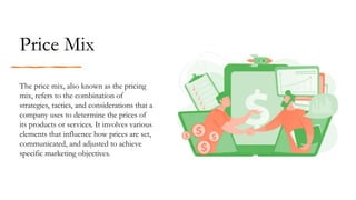 The price mix, also known as the pricing
mix, refers to the combination of
strategies, tactics, and considerations that a
company uses to determine the prices of
its products or services. It involves various
elements that influence how prices are set,
communicated, and adjusted to achieve
specific marketing objectives.
Price Mix
 