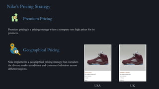 Nike’s Pricing Strategy
Premium Pricing
Premium pricing is a pricing strategy where a company sets high prices for its
products.
Geographical Pricing
Nike implements a geographical pricing strategy that considers
the diverse market conditions and consumer behaviors across
different regions.
USA UK
 