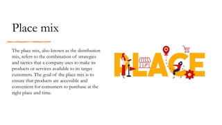 Place mix
The place mix, also known as the distribution
mix, refers to the combination of strategies
and tactics that a company uses to make its
products or services available to its target
customers. The goal of the place mix is to
ensure that products are accessible and
convenient for consumers to purchase at the
right place and time.
 