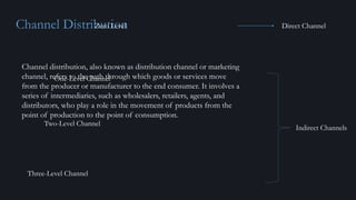Channel Distribution
Channel distribution, also known as distribution channel or marketing
channel, refers to the path through which goods or services move
from the producer or manufacturer to the end consumer. It involves a
series of intermediaries, such as wholesalers, retailers, agents, and
distributors, who play a role in the movement of products from the
point of production to the point of consumption.
Zero Level
One-Level Channel
Two-Level Channel
Three-Level Channel
Indirect Channels
Direct Channel
 