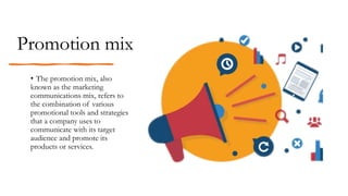 Promotion mix
• The promotion mix, also
known as the marketing
communications mix, refers to
the combination of various
promotional tools and strategies
that a company uses to
communicate with its target
audience and promote its
products or services.
 