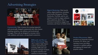 Advertising Strategies
Commercials: Nike is known for creating impactful
and emotionally charged commercials that often feature
inspiring narratives, star athletes, and motivational
messages. These ads are designed to resonate with a
wide audience and create a strong brand connection.
Digital Marketing: Nike heavily
utilizes digital platforms, including
social media (Instagram, Twitter,
Facebook), YouTube, and its own
website, to reach its target audience.
These platforms allow Nike to
showcase its products, engage with
customers, and share its brand stories.
Billboards and Out-of-
Home Advertising: Nike
often employs high-impact
outdoor advertisements,
including billboards and
posters, in strategic locations
to capture attention and
reinforce its brand image.
Product Placements: Nike's
products are frequently featured
in movies, TV shows, and
sporting events, providing
exposure to a global audience
and aligning the brand with
popular culture.
 