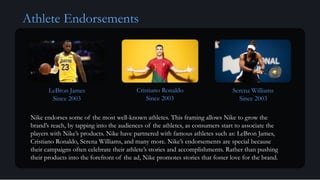 Athlete Endorsements
LeBron James
Since 2003
Cristiano Ronaldo
Since 2003
Serena Williams
Since 2003
Nike endorses some of the most well-known athletes. This framing allows Nike to grow the
brand’s reach, by tapping into the audiences of the athletes, as consumers start to associate the
players with Nike’s products. Nike have partnered with famous athletes such as: LeBron James,
Cristiano Ronaldo, Serena Williams, and many more. Nike’s endorsements are special because
their campaigns often celebrate their athlete’s stories and accomplishments. Rather than pushing
their products into the forefront of the ad, Nike promotes stories that foster love for the brand.
 