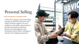 Personal Selling
• Nike does engage in personal selling
through its physical retail stores and
online customer support. In-store
employees and online representatives
provide personalized assistance,
product recommendations, and
information about Nike's offerings to
enhance the shopping experience.
 
