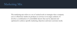 The marketing mix refers to a set of tactical tools or strategies that a company
uses to effectively market its products or services to its target audience. It
involves a combination of controllable factors that can be adjusted and
optimized to achieve specific marketing objectives and meet customer needs.
Marketing Mix
 