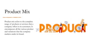 Product Mix
Product mix refers to the complete
range of products or services that a
company offers to its customers. It
encompasses all the various products
and variations that the company
markets under its brand.
 