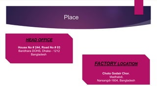 Place
FACTORY LOCATION
Choto Godair Chor,
Madhabdi,
Narsangdi-1604, Bangladesh
HEAD OFFICE
House No # 244, Road No # 03
Baridhara DOHS, Dhaka - 1212
Bangladesh
 