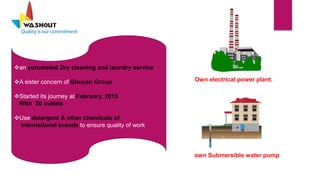 an automated Dry cleaning and laundry service
A sister concern of Bhuyan Group
Started its journey at February, 2015
With 20 outlets
Use detergent & other chemicals of
international brands to ensure quality of work
Own electrical power plant.
own Submersible water pump
 