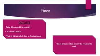 Place
OUTLETS
•Total 40 around the country
• 36 inside Dhaka
• Two in Narsanghdi, two in Narayanganj
•Most of the outlets are in the residential
area
 