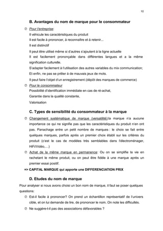 10
B. Avantages du nom de marque pour le consommateur
 Pour I‘entreprise:
Il véhicule les caractéristiques du produit
Il est facile à prononcer, à reconnaître et à retenir...
Il est distinctif
Il peut être utilisé même si d‘autres s‘ajoutent à la ligne actuelle
Il est facilement prononçable dans différentes langues et a la même
signification culturelle.
S‘adapter facilement à l‘utilisation des autres variables du mix communication;
Et enfin, ne pas se prêter à de mauvais jeux de mots.
Il peut faire l‘objet d‘un enregistrement (dépôt des marques de commerce)
 Pour le consommateur
Possibilité d‘identification immédiate en cas de ré-achat,
Garantie dans la qualité constante,
Valorisation
C. Types de sensibilité du consommateur à la marque
 Changement systématique de marque (versatilité):la marque n‘a aucune
importance ce qui ne signifie pas que les caractéristiques du produit n‘en ont
pas. Panachage entre un petit nombre de marques : le choix se fait entre
quelques marques, parfois après un premier choix établi sur les critères du
produit (c‘est le cas de modèles très semblables dans l‘électroménager,
HiFi/Vidéo,…)
 Achat de la même marque en permanence: Ou on se simplifie la vie en
rachetant le même produit, ou on peut être fidèle à une marque après un
premier essai positif.
=> CAPITAL MARQUE qui apporte une DIFFERENCIATION PRIX
D. Etudes du nom de marque
Pour analyser si nous avons choisi un bon nom de marque, il faut se poser quelques
questions:
 Est-il facile à prononcer? On prend un échantillon représentatif de l‘univers
cible, et on lui demande de lire, de prononcer le nom. On note les difficultés.
 Ne suggère-t-il pas des associations défavorables ?
 