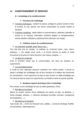 13
VII. CONDITIONNEMENT ET SERVICES
A. L‘emballage et le conditionnement
1. Fonctions de l‘emballage
 Fonctions techniques : contenir le produit, protéger le produit (contre le froid,
la lumière, le vol), assurer une bonne conservation du produit, faciliter le
transport.
 Fonctions marketing : alerte (attirer le consommateur), attribution (identifier le
produit ou la marque), Information (mentions légales et complémentaires,
service (faciliter l‘utilisation), positionnement (véhiculer une image).
2. 3 Notions autour du conditionnement
 Le contenant: bouteille, boîte, flacon, sac,...
Tout doit être pris en compte : la matériau du contenant (verre , bois, carton,
plastique,,…), son design (rond, carré,...), le format (volume ou poids), le mode
d‘ouverture et de prise en mains (bouchon, bec verseur, poignée,…)
 Le décor du contenant
C”est la première chose que le consommateur voit dans les linéaires du
supermarché.
 Le surconditionnement
A l‘unité ou pour regrouper plusieurs contenant d‘un même produit, il servait au
départ à protéger les emballages lors de leur transport et à réaliser des économies
de manutentions. Il sert aujourd‘hui de plus en plus comme un réelle emballage que
l‘on retrouve dans le rayons du supermarché, qui facilite la vente en grande quantité.
3. Quelques aspects techniques liés à l‘emballage
Pour réussir un bon emballage (en plus du talent graphique), il faut:
 Données sur le produit
Nature du produit, volume, forme, faiblesses (se casser, se plier, se détacher,...),
forces (charges, pression,...), influence climatique (humidité, corrosion, changement
de température,…),...
 Données sur le transport
Type (route, rail,...), forme du transport (vrac, palette,...), durée de stockage, facilités
de manutention, (dé)chargement,...
 