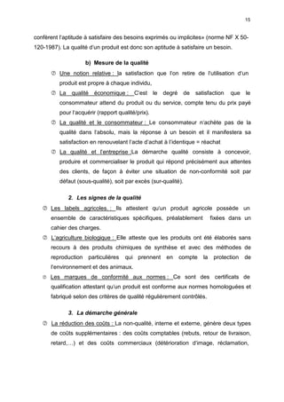 15
confèrent l‘aptitude à satisfaire des besoins exprimés ou implicites» (norme NF X 50-
120-1987). La qualité d‘un produit est donc son aptitude à satisfaire un besoin.
b) Mesure de la qualité
 Une notion relative : la satisfaction que l‘on retire de l‘utilisation d‘un
produit est propre à chaque individu,
 La qualité économique : C‘est le degré de satisfaction que le
consommateur attend du produit ou du service, compte tenu du prix payé
pour l‘acquérir (rapport qualité/prix).
 La qualité et le consommateur : Le consommateur n‘achète pas de la
qualité dans l‘absolu, mais la réponse à un besoin et il manifestera sa
satisfaction en renouvelant l‘acte d‘achat à l‘identique = réachat
 La qualité et l‘entreprise :La démarche qualité consiste à concevoir,
produire et commercialiser le produit qui répond précisément aux attentes
des clients, de façon à éviter une situation de non-conformité soit par
défaut (sous-qualité), soit par excès (sur-qualité).
2. Les signes de la qualité
 Les labels agricoles. : Ils attestent qu‘un produit agricole possède un
ensemble de caractéristiques spécifiques, préalablement fixées dans un
cahier des charges.
 L‘agriculture biologique : Elle atteste que les produits ont été élaborés sans
recours à des produits chimiques de synthèse et avec des méthodes de
reproduction particulières qui prennent en compte la protection de
l‘environnement et des animaux.
 Les marques de conformité aux normes : Ce sont des certificats de
qualification attestant qu‘un produit est conforme aux normes homologuées et
fabriqué selon des critères de qualité régulièrement contrôlés.
3. La démarche générale
 La réduction des coûts : La non-qualité, interne et externe, génère deux types
de coûts supplémentaires : des coûts comptables (rebuts, retour de livraison,
retard,…) et des coûts commerciaux (détérioration d‘image, réclamation,
 