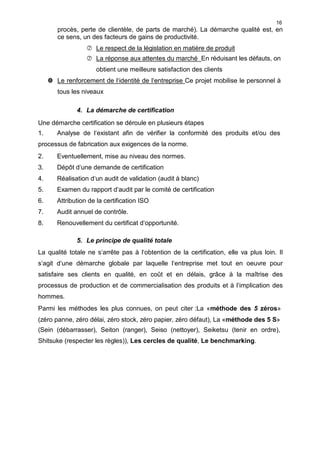 16
procès, perte de clientèle, de parts de marché). La démarche qualité est, en
ce sens, un des facteurs de gains de productivité.
 Le respect de la législation en matière de produit
 La réponse aux attentes du marché En réduisant les défauts, on
obtient une meilleure satisfaction des clients
 Le renforcement de l‘identité de l‘entreprise Ce projet mobilise le personnel à
tous les niveaux
4. La démarche de certification
Une démarche certification se déroule en plusieurs étapes
1. Analyse de l‘existant afin de vérifier la conformité des produits et/ou des
processus de fabrication aux exigences de la norme.
2. Eventuellement, mise au niveau des normes.
3. Dépôt d‘une demande de certification
4. Réalisation d‘un audit de validation (audit à blanc)
5. Examen du rapport d‘audit par le comité de certification
6. Attribution de la certification ISO
7. Audit annuel de contrôle.
8. Renouvellement du certificat d‘opportunité.
5. Le principe de qualité totale
La qualité totale ne s‘arrête pas à l‘obtention de la certification, elle va plus loin. Il
s‘agit d‘une démarche globale par laquelle l‘entreprise met tout en oeuvre pour
satisfaire ses clients en qualité, en coût et en délais, grâce à la maîtrise des
processus de production et de commercialisation des produits et à l‘implication des
hommes.
Parmi les méthodes les plus connues, on peut citer :La «méthode des 5 zéros»
(zéro panne, zéro délai, zéro stock, zéro papier, zéro défaut), La «méthode des 5 S»
(Sein (débarrasser), Seiton (ranger), Seiso (nettoyer), Seiketsu (tenir en ordre),
Shitsuke (respecter les règles)), Les cercles de qualité, Le benchmarking.
 
