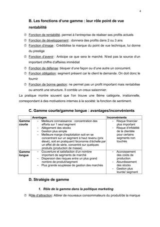4
B. Les fonctions d‘une gamme : leur rôle point de vue
rentabilité
 Fonction de rentabilité. permet à l‘entreprise de réaliser ses profits actuels
 Fonction de développement : donnera des profits dans 2 ou 3 ans
 Fonction d‘image : Crédibilise la marque du point de vue technique, lui donne
du prestige
 Fonction d‘avenir : Anticipe ce que sera le marché. N‘est pas la source d‘un
important chiffre d‘affaires immédiat
 Fonction de défense: bloquer d‘une façon ou d‘une autre un concurrent.
 Fonction obligation: segment présent car le client le demande. On doit donc le
fournir
 Fonction de bonne gestion: ne permet pas un profit important mais rentabilise
ou amortit une structure. Il comble un creux saisonnier.
La pratique montre souvent que l‘on trouve une 8ème catégorie, irrationnelle,
correspondant à des motivations internes à la société: la fonction de sentiment.
C. Gamme courte/gamme longue : avantages/inconvénients
Avantages Inconvénients
Gamme
courte
Gamme
longue
- Meilleure connaissance : concentration des
efforts sur 1 seul segment
- Allégement des stocks
- Gestion plus simple
- Meilleure marge d‘exploitation soit en se
concentrant sur un segment à haut revenu (prix
élevé), soit en pratiquant l‘économie d‘échelle par
un effet dit de série, concentré sur quelques
produits (production de masse)
- Couverture et satisfaction d‘un nombre
important de segments de marché
- Dispersion des risques entre un plus grand
nombre de produit/segment
- Plus grande souplesse de gestion des marchés
- Risque financier
plus important
- Risque d‘infidélité
de la clientèle
pour certains
segments non
touchés
- Accroissement
des coûts de
production
- Alourdissement
des stocks
- Gestion plus
lourde/ segment
D. Stratégie de gamme
1. Rôle de la gamme dans la politique marketing
 Rôle d‘attraction: Attirer de nouveaux consommateurs du produit/de la marque
 