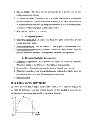 5
 Rôle de leader : Rôle tenu par les constituants de la gamme qui ont les
meilleures parts de marché
 Un rôle de transition : Transition entre une famille vieillissante et une nouvelle
pas encore prête ou, transition entre une technologie en cours de banalisation
et une technologie innovante pour laquelle le marché n‘est pas encore prêt ou
entre deux cycles d‘un produit à ventes saisonnière.
 Rôle tactique : gêner la concurrence.
2. Stratégie de gamme
 Une marque par produit: un produit haut de gamme porte un nom et un produit
bas de gamme un autre.
 Une marque par ligne: Tous les produits d‘1 même ligne portent le même nom
 Une marque unique désigne tous les produits de la société même s‘il s‘agit de
produits totalement différents La marque sert de vecteur de réputation.
3. Stratégie d‘évolution d‘une gamme
 Extension :Elargissement de la gamme par l‘ajout de nouveaux modèles
(Mercedes classe A) ou-références (shampooings cheveux gras)
 Modernisation : Adaptation des produits anciens (rajeunir pour relancer)
 Réduction : Abandon de certains produits parce qu‘ils sont en déclin, qu‘ils ne
rapportent plus ou qu‘ils sont dépassés par une innovation
 Rajeunissement
III. LE CYCLE DE VIE DU PRODUIT
Le produit présente des analogies avec un être vivant. C‘est J. Dean, en 1950, qui a
eu l‘idée de distinguer 4 grandes phases dans la vie d‘un produit le lancement ou
introduction, la croissance, la maturité et une phase de déclin.
 