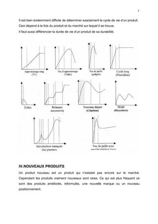 7
Il est bien évidemment difficile de déterminer exactement le cycle de vie d‘un produit.
Ceci dépend à la fois du produit et du marché sur lequel il se trouve.
Il faut aussi différencier la durée de vie d‘un produit de sa durabilité.
IV.NOUVEAUX PRODUITS
Un produit nouveau est un produit qui n‘existait pas encore sur le marché.
Cependant les produits vraiment nouveaux sont rares. Ce qui est plus fréquent ce
sont des produits améliorés, reformulés, une nouvelle marque ou un nouveau
positionnement.
 