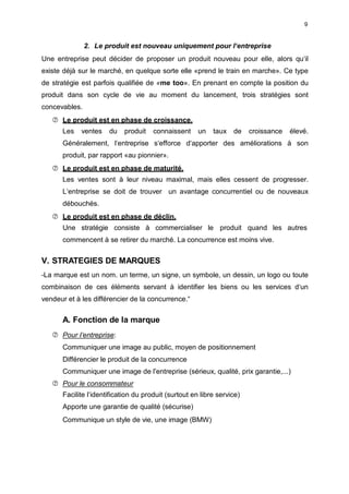 9
2. Le produit est nouveau uniquement pour l‘entreprise
Une entreprise peut décider de proposer un produit nouveau pour elle, alors qu‘il
existe déjà sur le marché, en quelque sorte elle «prend le train en marche». Ce type
de stratégie est parfois qualifiée de «me too». En prenant en compte la position du
produit dans son cycle de vie au moment du lancement, trois stratégies sont
concevables.
 Le produit est en phase de croissance.
Les ventes du produit connaissent un taux de croissance élevé.
Généralement, l‘entreprise s‘efforce d‘apporter des améliorations à son
produit, par rapport «au pionnier».
 Le produit est en phase de maturité.
Les ventes sont à leur niveau maximal, mais elles cessent de progresser.
L‘entreprise se doit de trouver un avantage concurrentiel ou de nouveaux
débouchés.
 Le produit est en phase de déclin.
Une stratégie consiste à commercialiser le produit quand les autres
commencent à se retirer du marché. La concurrence est moins vive.
V. STRATEGIES DE MARQUES
—La marque est un nom. un terme, un signe, un symbole, un dessin, un logo ou toute
combinaison de ces éléments servant à identifier les biens ou les services d‘un
vendeur et à les différencier de la concurrence.“
A. Fonction de la marque
 Pour I‘entreprise:
Communiquer une image au public, moyen de positionnement
Différencier le produit de la concurrence
Communiquer une image de l”entreprise (sérieux, qualité, prix garantie,...)
 Pour le consommateur
Facilite l‘identification du produit (surtout en libre service)
Apporte une garantie de qualité (sécurise)
Communique un style de vie, une image (BMW)
 