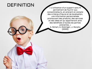 DEFINITION « L’utilisation d’un support sans fil
permettant de fournir aux
consommateurs, en prenant en compte
des critères d’heure et de localisation,
une information personnalisée
promouvant des produits, des services
et des idées et qui apporteront ainsi
des bénéfices à toutes les parties
prenantes. »
A. Scharl, A. Dickinger, J. Murphy
(2005)
 
