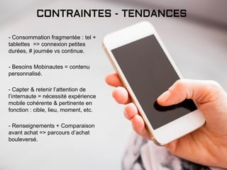 CONTRAINTES - TENDANCES
- Consommation fragmentée : tel +
tablettes => connexion petites
durées, # journée vs continue.
- Besoins Mobinautes = contenu
personnalisé.
- Capter & retenir l’attention de
l’internaute = nécessité expérience
mobile cohérente & pertinente en
fonction : cible, lieu, moment, etc.
- Renseignements + Comparaison
avant achat => parcours d’achat
bouleversé.
 