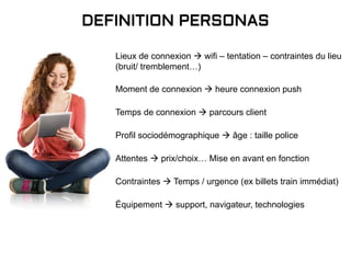 DEFINITION PERSONAS
Temps de connexion  parcours client
Profil sociodémographique  âge : taille police
Attentes  prix/choix… Mise en avant en fonction
Moment de connexion  heure connexion push
Lieux de connexion  wifi – tentation – contraintes du lieu
(bruit/ tremblement…)
Équipement  support, navigateur, technologies
Contraintes  Temps / urgence (ex billets train immédiat)
 