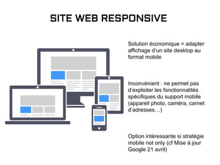 Solution économique = adapter
affichage d’un site desktop au
format mobile
Inconvénient : ne permet pas
d’exploiter les fonctionnalités
spécifiques du support mobile
(appareil photo, caméra, carnet
d’adresses…)
Option intéressante si stratégie
mobile not only (cf Mise à jour
Google 21 avril)
SITE WEB RESPONSIVE
 
