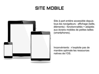 Site à part entière accessible depuis
tous les navigateurs : affichage (taille,
éléments) - fonctionnalités = adaptés
aux écrans mobiles de petites tailles
(smartphones).
Inconvénients : n’exploite pas de
manière optimale les ressources
natives de l’OS.
SITE MOBILE
 