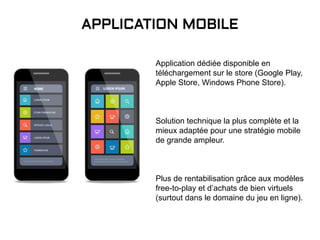 Application dédiée disponible en
téléchargement sur le store (Google Play,
Apple Store, Windows Phone Store).
Solution technique la plus complète et la
mieux adaptée pour une stratégie mobile
de grande ampleur.
Plus de rentabilisation grâce aux modèles
free-to-play et d’achats de bien virtuels
(surtout dans le domaine du jeu en ligne).
APPLICATION MOBILE
 