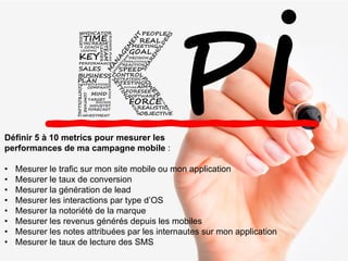 Définir 5 à 10 metrics pour mesurer les
performances de ma campagne mobile :
• Mesurer le trafic sur mon site mobile ou mon application
• Mesurer le taux de conversion
• Mesurer la génération de lead
• Mesurer les interactions par type d’OS
• Mesurer la notoriété de la marque
• Mesurer les revenus générés depuis les mobiles
• Mesurer les notes attribuées par les internautes sur mon application
• Mesurer le taux de lecture des SMS
 