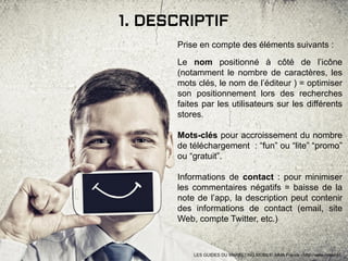 1. DESCRIPTIF
Prise en compte des éléments suivants :
Le nom positionné à côté de l’icône
(notamment le nombre de caractères, les
mots clés, le nom de l’éditeur ) = optimiser
son positionnement lors des recherches
faites par les utilisateurs sur les différents
stores.
Mots-clés pour accroissement du nombre
de téléchargement : “fun” ou “lite” “promo”
ou “gratuit”.
Informations de contact : pour minimiser
les commentaires négatifs = baisse de la
note de l’app, la description peut contenir
des informations de contact (email, site
Web, compte Twitter, etc.)
LES GUIDES DU MARKETING MOBILE: MMA France - http://www.mmaf.fr/
 